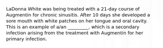 LaDonna White was being treated with a 21-day course of Augmentin for chronic sinusitis. After 10 days she developed a sore mouth with white patches on her tongue and oral cavity. This is an example of a/an _________, which is a secondary infection arising from the treatment with Augmentin for her primary infection.