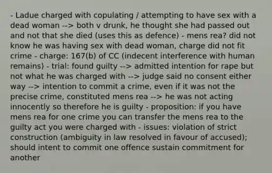 - Ladue charged with copulating / attempting to have sex with a dead woman --> both v drunk, he thought she had passed out and not that she died (uses this as defence) - mens rea? did not know he was having sex with dead woman, charge did not fit crime - charge: 167(b) of CC (indecent interference with human remains) - trial: found guilty --> admitted intention for rape but not what he was charged with --> judge said no consent either way --> intention to commit a crime, even if it was not the precise crime, constituted mens rea --> he was not acting innocently so therefore he is guilty - proposition: if you have mens rea for one crime you can transfer the mens rea to the guilty act you were charged with - issues: violation of strict construction (ambiguity in law resolved in favour of accused); should intent to commit one offence sustain commitment for another