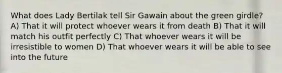 What does Lady Bertilak tell Sir Gawain about the green girdle? A) That it will protect whoever wears it from death B) That it will match his outfit perfectly C) That whoever wears it will be irresistible to women D) That whoever wears it will be able to see into the future