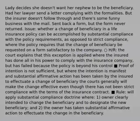 Lady decides she doesn't want her nephew to be the beneficiary. Had her lawyer send a letter complying with the formalities. But the insurer doesn't follow through and there's some funny business with the mail. Sent back a form, but the form never returned. Issue: whether a change of beneficiary in a life insurance policy can be accomplished by substantial compliance with the policy requirements, as opposed to strict compliance, where the policy requires that the change of beneficiary be requested on a form satisfactory to the company. ○ H/R: the court explains that this exception is applied where the insured has done all in his power to comply with the insurance company, but has failed because the policy is beyond his control ■ Proof of intention is not sufficient, but where the intention is manifest and substantial affirmative action has been taken by the insured to effectuate a change of beneficiary the courts generally will make the change effective even though there has not been strict compliance with the terms of the insurance contract. ■ Rule: will apply substantial compliance doctrine where: 1) owner clearly intended to change the beneficiary and to designate the new beneficiary; and 2) the owner has taken substantial affirmative action to effectuate the change in the beneficiary.