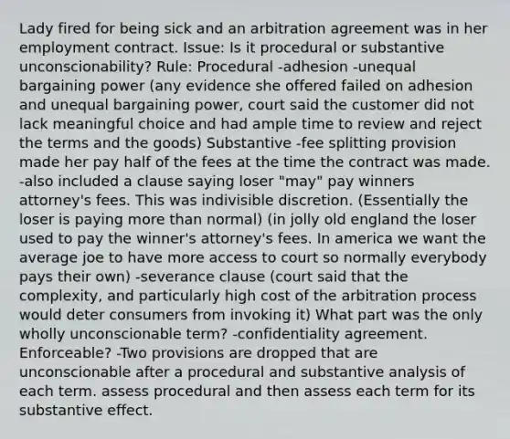 Lady fired for being sick and an arbitration agreement was in her employment contract. Issue: Is it procedural or substantive unconscionability? Rule: Procedural -adhesion -unequal bargaining power (any evidence she offered failed on adhesion and unequal bargaining power, court said the customer did not lack meaningful choice and had ample time to review and reject the terms and the goods) Substantive -fee splitting provision made her pay half of the fees at the time the contract was made. -also included a clause saying loser "may" pay winners attorney's fees. This was indivisible discretion. (Essentially the loser is paying more than normal) (in jolly old england the loser used to pay the winner's attorney's fees. In america we want the average joe to have more access to court so normally everybody pays their own) -severance clause (court said that the complexity, and particularly high cost of the arbitration process would deter consumers from invoking it) What part was the only wholly unconscionable term? -confidentiality agreement. Enforceable? -Two provisions are dropped that are unconscionable after a procedural and substantive analysis of each term. assess procedural and then assess each term for its substantive effect.