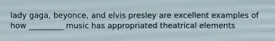 lady gaga, beyonce, and elvis presley are excellent examples of how _________ music has appropriated theatrical elements