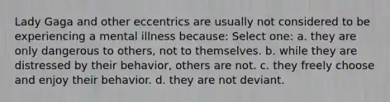 Lady Gaga and other eccentrics are usually not considered to be experiencing a mental illness because: Select one: a. they are only dangerous to others, not to themselves. b. while they are distressed by their behavior, others are not. c. they freely choose and enjoy their behavior. d. they are not deviant.