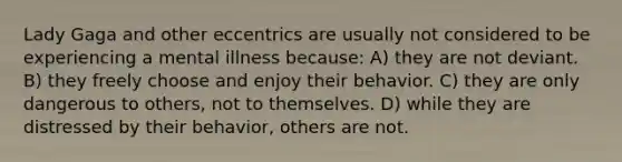 Lady Gaga and other eccentrics are usually not considered to be experiencing a mental illness because: A) they are not deviant. B) they freely choose and enjoy their behavior. C) they are only dangerous to others, not to themselves. D) while they are distressed by their behavior, others are not.