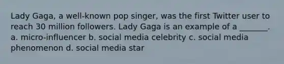 Lady Gaga, a well-known pop singer, was the first Twitter user to reach 30 million followers. Lady Gaga is an example of a _______. a. micro-influencer b. social media celebrity c. social media phenomenon d. social media star