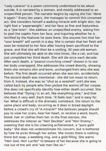 "Lady Lazarus" is a poem commonly understood to be about suicide. It is narrated by a woman, and mostly addressed to an unspecified person. The narrator begins by saying she has "done it again." Every ten years, she manages to commit this unnamed act. She considers herself a walking miracle with bright skin, her right foot a "paperweight," and her face as fine and featureless as a "Jew linen". She address an unspecified enemy, asking him to peel the napkin from her face, and inquiring whether he is terrified by the features he sees there. She assures him that her "sour breath" will vanish in a day. She is certain that her flesh will soon be restored to her face after having been sacrificed to the grave, and that she will then be a smiling, 30 year-old woman. She will ultimately be able to die nine times, like a cat, and has just completed her third death. She will die once each decade. After each death, a "peanut-crunching crowd" shoves in to see her body unwrapped. She addresses the crowd directly, showing them she remains skin and bone, unchanged from who she was before. The first death occurred when she was ten, accidentally. The second death was intentional - she did not mean to return from it. Instead, she was as "shut as a seashell" until she was called back by people who then picked the worms off her corpse. She does not specifically identify how either death occurred. She believes that "Dying / Is an art, like everything else," and that she does it very well. Each time, "it feels real," and is easy for her. What is difficult is the dramatic comeback, the return to the same place and body, occurring as it does in broad daylight before a crowd's cry of "A miracle!" She believes people should pay to view her scars, hear her heart, or receive a word, touch, blood, hair or clothes from her. In the final stanzas, she addresses the listener as "Herr Dockter" and "Herr Enemy," sneering that she is his crowning achievement, a "pure gold baby." She does not underestimate his concern, but is bothered by how he picks through her ashes. She insists there is nothing there but soap, a wedding ring, and a gold filling. She warns "Herr God, Herr Lucifer" to beware of her because she is going to rise out of the ash and "eat men like air."