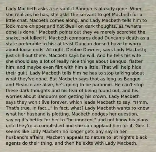 Lady Macbeth asks a servant if Banquo is already gone. When she realizes he has, she asks the servant to get Macbeth for a little chat. Macbeth comes along, and Lady Macbeth tells him to look more chipper and not dwell on dark thoughts, as "what's done is done." Macbeth points out they've merely scorched the snake, not killed it. Macbeth compares dead Duncan's death as a state preferable to his; at least Duncan doesn't have to worry about loose ends. All right, Debbie Downer, says Lady Macbeth; just chill out there. Macbeth says he will. And he tells his wife she should say a lot of really nice things about Banquo, flatter him, and maybe even flirt with him a little. That will help hide their guilt. Lady Macbeth tells him he has to stop talking about what they've done. But Macbeth says that as long as Banquo and Fleance are alive, he's going to be paranoid. He can't stop these dark thoughts and his fear of being found out, and his worries about Banquo's son getting his crown. Lady Macbeth says they won't live forever, which leads Macbeth to say, "Hmm. That's true. In fact..." In fact, what? Lady Macbeth wants to know what her husband is plotting. Macbeth dodges her question, saying it's better for her to "be innocent" and not know his plans until they're accomplished and she can applaud him for it. Gee. It seems like Lady Macbeth no longer gets any say in her husband's affairs. Macbeth appeals to nature to let night's black agents do their thing, and then he exits with Lady Macbeth.