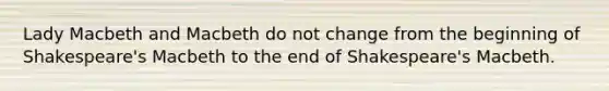 Lady Macbeth and Macbeth do not change from the beginning of Shakespeare's Macbeth to the end of Shakespeare's Macbeth.