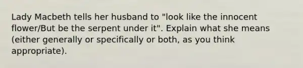 Lady Macbeth tells her husband to "look like the innocent flower/But be the serpent under it". Explain what she means (either generally or specifically or both, as you think appropriate).