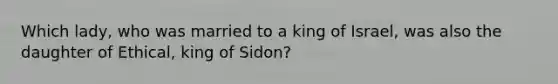 Which lady, who was married to a king of Israel, was also the daughter of Ethical, king of Sidon?