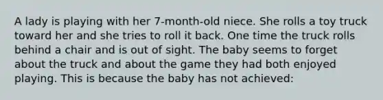 A lady is playing with her 7-month-old niece. She rolls a toy truck toward her and she tries to roll it back. One time the truck rolls behind a chair and is out of sight. The baby seems to forget about the truck and about the game they had both enjoyed playing. This is because the baby has not achieved: