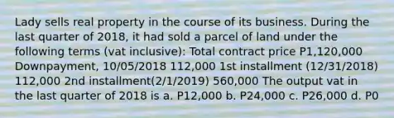 Lady sells real property in the course of its business. During the last quarter of 2018, it had sold a parcel of land under the following terms (vat inclusive): Total contract price P1,120,000 Downpayment, 10/05/2018 112,000 1st installment (12/31/2018) 112,000 2nd installment(2/1/2019) 560,000 The output vat in the last quarter of 2018 is a. P12,000 b. P24,000 c. P26,000 d. P0