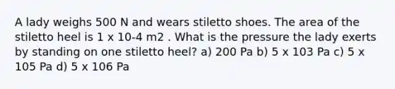 A lady weighs 500 N and wears stiletto shoes. The area of the stiletto heel is 1 x 10-4 m2 . What is the pressure the lady exerts by standing on one stiletto heel? a) 200 Pa b) 5 x 103 Pa c) 5 x 105 Pa d) 5 x 106 Pa