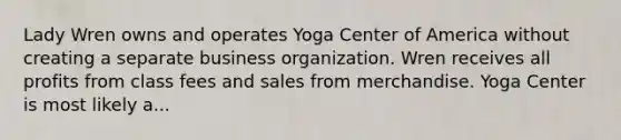 Lady Wren owns and operates Yoga Center of America without creating a separate business organization. Wren receives all profits from class fees and sales from merchandise. Yoga Center is most likely a...