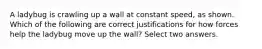 A ladybug is crawling up a wall at constant speed, as shown. Which of the following are correct justifications for how forces help the ladybug move up the wall? Select two answers.