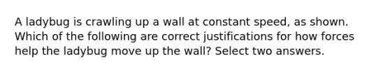 A ladybug is crawling up a wall at constant speed, as shown. Which of the following are correct justifications for how forces help the ladybug move up the wall? Select two answers.