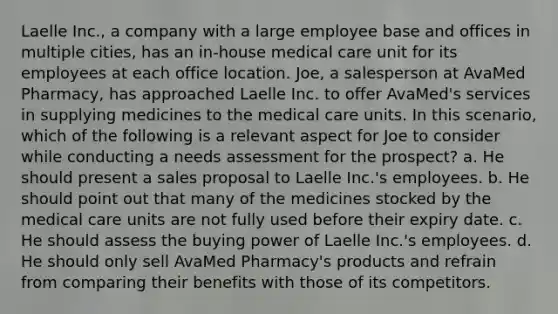 Laelle Inc., a company with a large employee base and offices in multiple cities, has an in-house medical care unit for its employees at each office location. Joe, a salesperson at AvaMed Pharmacy, has approached Laelle Inc. to offer AvaMed's services in supplying medicines to the medical care units. In this scenario, which of the following is a relevant aspect for Joe to consider while conducting a needs assessment for the prospect? a. He should present a sales proposal to Laelle Inc.'s employees. b. He should point out that many of the medicines stocked by the medical care units are not fully used before their expiry date. c. He should assess the buying power of Laelle Inc.'s employees. d. He should only sell AvaMed Pharmacy's products and refrain from comparing their benefits with those of its competitors.