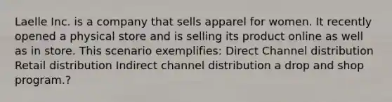 Laelle Inc. is a company that sells apparel for women. It recently opened a physical store and is selling its product online as well as in store. This scenario exemplifies: Direct Channel distribution Retail distribution Indirect channel distribution a drop and shop program.?