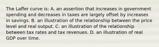 The Laﬀer curve is: A. an assertion that increases in government spending and decreases in taxes are largely oﬀset by increases in savings. B. an illustration of the relationship between the price level and real output. C. an illustration of the relationship between tax rates and tax revenues. D. an illustration of real GDP over time.