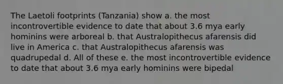 The Laetoli footprints (Tanzania) show a. the most incontrovertible evidence to date that about 3.6 mya early hominins were arboreal b. that Australopithecus afarensis did live in America c. that Australopithecus afarensis was quadrupedal d. All of these e. the most incontrovertible evidence to date that about 3.6 mya early hominins were bipedal