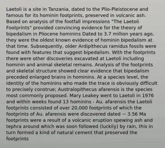 Laetoli is a site in Tanzania, dated to the Plio-Pleistocene and famous for its hominin footprints, preserved in volcanic ash. Based on analysis of the footfall impressions "The Laetoli Footprints" provided convincing evidence for the theory of bipedalism in Pliocene hominins Dated to 3.7 million years ago, they were the oldest known evidence of hominin bipedalism at that time. Subsequently, older Ardipithecus ramidus fossils were found with features that suggest bipedalism. With the footprints there were other discoveries excavated at Laetoli including hominin and animal skeletal remains. Analysis of the footprints and skeletal structure showed clear evidence that bipedalism preceded enlarged brains in hominins. At a species level, the identity of the hominins who made the trace is obviously difficult to precisely construe; Australopithecus afarensis is the species most commonly proposed. Mary Leakey went to Laetoli in 1976 and within weeks found 13 hominins - Au. afarensis the Laetoli footprints consisted of over 20,000 footprints of which the footprints of Au. afarensis were discovered dated ~ 3.56 Ma footprints were a result of a volcanic eruption spewing ash and tephra around which was soon followed (luckily) by rain, this in turn formed a kind of natural cement that preserved the footprints