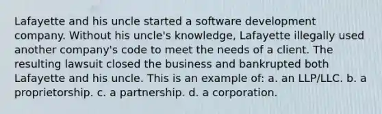 Lafayette and his uncle started a software development company. Without his uncle's knowledge, Lafayette illegally used another company's code to meet the needs of a client. The resulting lawsuit closed the business and bankrupted both Lafayette and his uncle. This is an example of: a. an LLP/LLC. b. a proprietorship. c. a partnership. d. a corporation.