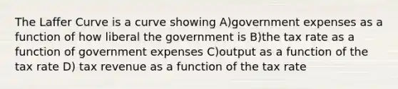 The Laffer Curve is a curve showing A)government expenses as a function of how liberal the government is B)the tax rate as a function of government expenses C)output as a function of the tax rate D) tax revenue as a function of the tax rate