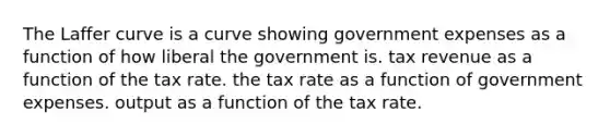 The Laffer curve is a curve showing government expenses as a function of how liberal the government is. tax revenue as a function of the tax rate. the tax rate as a function of government expenses. output as a function of the tax rate.