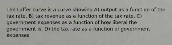 The Laffer curve is a curve showing A) output as a function of the tax rate. B) tax revenue as a function of the tax rate. C) government expenses as a function of how liberal the government is. D) the tax rate as a function of government expenses