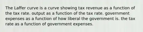 The Laffer curve is a curve showing tax revenue as a function of the tax rate. output as a function of the tax rate. government expenses as a function of how liberal the government is. the tax rate as a function of government expenses.