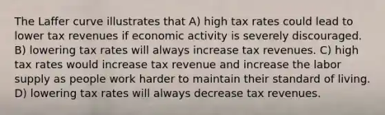 The Laffer curve illustrates that A) high tax rates could lead to lower tax revenues if economic activity is severely discouraged. B) lowering tax rates will always increase tax revenues. C) high tax rates would increase tax revenue and increase the labor supply as people work harder to maintain their standard of living. D) lowering tax rates will always decrease tax revenues.