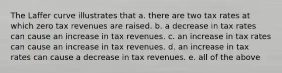 The Laffer curve illustrates that a. there are two tax rates at which zero tax revenues are raised. b. a decrease in tax rates can cause an increase in tax revenues. c. an increase in tax rates can cause an increase in tax revenues. d. an increase in tax rates can cause a decrease in tax revenues. e. all of the above