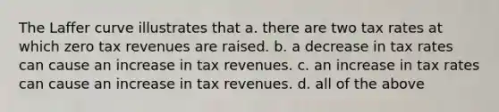 The Laffer curve illustrates that a. there are two tax rates at which zero tax revenues are raised. b. a decrease in tax rates can cause an increase in tax revenues. c. an increase in tax rates can cause an increase in tax revenues. d. all of the above