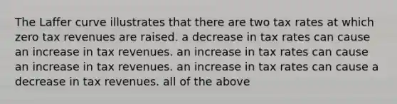 The Laffer curve illustrates that there are two tax rates at which zero tax revenues are raised. a decrease in tax rates can cause an increase in tax revenues. an increase in tax rates can cause an increase in tax revenues. an increase in tax rates can cause a decrease in tax revenues. all of the above