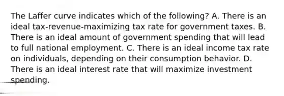 The Laffer curve indicates which of the​ following? A. There is an ideal​ tax-revenue-maximizing tax rate for government taxes. B. There is an ideal amount of government spending that will lead to full national employment. C. There is an ideal income tax rate on​ individuals, depending on their consumption behavior. D. There is an ideal interest rate that will maximize investment spending.