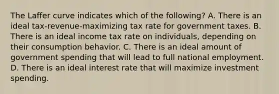 The Laffer curve indicates which of the​ following? A. There is an ideal​ tax-revenue-maximizing tax rate for government taxes. B. There is an ideal income tax rate on​ individuals, depending on their consumption behavior. C. There is an ideal amount of government spending that will lead to full national employment. D. There is an ideal interest rate that will maximize investment spending.