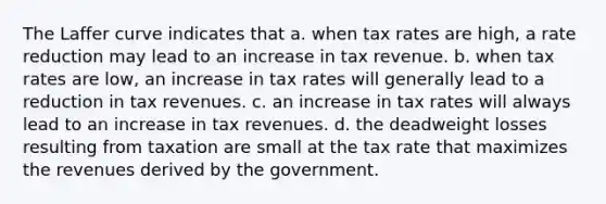 The Laffer curve indicates that a. when tax rates are high, a rate reduction may lead to an increase in tax revenue. b. when tax rates are low, an increase in tax rates will generally lead to a reduction in tax revenues. c. an increase in tax rates will always lead to an increase in tax revenues. d. the deadweight losses resulting from taxation are small at the tax rate that maximizes the revenues derived by the government.