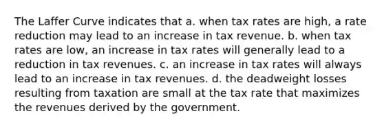 The Laffer Curve indicates that a. when tax rates are high, a rate reduction may lead to an increase in tax revenue. b. when tax rates are low, an increase in tax rates will generally lead to a reduction in tax revenues. c. an increase in tax rates will always lead to an increase in tax revenues. d. the deadweight losses resulting from taxation are small at the tax rate that maximizes the revenues derived by the government.