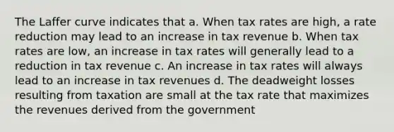 The Laffer curve indicates that a. When tax rates are high, a rate reduction may lead to an increase in tax revenue b. When tax rates are low, an increase in tax rates will generally lead to a reduction in tax revenue c. An increase in tax rates will always lead to an increase in tax revenues d. The deadweight losses resulting from taxation are small at the tax rate that maximizes the revenues derived from the government