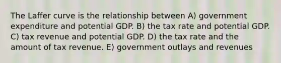 The Laffer curve is the relationship between A) government expenditure and potential GDP. B) the tax rate and potential GDP. C) tax revenue and potential GDP. D) the tax rate and the amount of tax revenue. E) government outlays and revenues