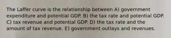 The Laffer curve is the relationship between A) government expenditure and potential GDP. B) the tax rate and potential GDP. C) tax revenue and potential GDP. D) the tax rate and the amount of tax revenue. E) government outlays and revenues.