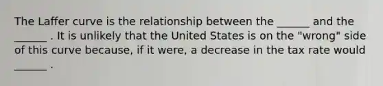 The Laffer curve is the relationship between the​ ______ and the​ ______ . It is unlikely that the United States is on the​ "wrong" side of this curve​ because, if it​ were, a decrease in the tax rate would​ ______ .