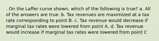 . On the Laffer curve shown, which of the following is true? a. All of the answers are true. b. Tax revenues are maximized at a tax rate corresponding to point B. c. Tax revenue would decrease if marginal tax rates were lowered from point A. d. Tax revenue would increase if marginal tax rates were lowered from point C