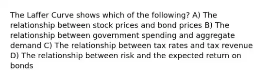 The Laffer Curve shows which of the following? A) The relationship between stock prices and bond prices B) The relationship between government spending and aggregate demand C) The relationship between tax rates and tax revenue D) The relationship between risk and the expected return on bonds