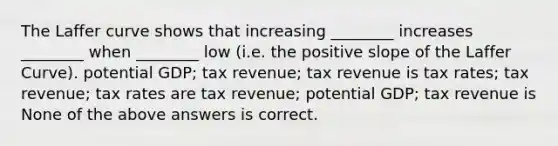 The Laffer curve shows that increasing ________ increases ________ when ________ low (i.e. the positive slope of the Laffer Curve). potential GDP; tax revenue; tax revenue is tax rates; tax revenue; tax rates are tax revenue; potential GDP; tax revenue is None of the above answers is correct.