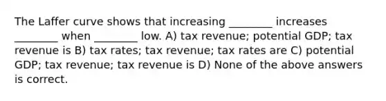 The Laffer curve shows that increasing ________ increases ________ when ________ low. A) tax revenue; potential GDP; tax revenue is B) tax rates; tax revenue; tax rates are C) potential GDP; tax revenue; tax revenue is D) None of the above answers is correct.