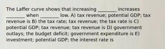 The Laffer curve shows that increasing ________ increases ________ when ________ low. A) tax revenue; potential GDP; tax revenue is B) the tax rate; tax revenue; the tax rate is C) potential GDP; tax revenue; tax revenue is D) government outlays; the budget deficit; government expenditure is E) investment; potential GDP; the interest rate is