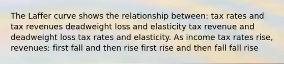 The Laffer curve shows the relationship between: tax rates and tax revenues deadweight loss and elasticity tax revenue and deadweight loss tax rates and elasticity. As income tax rates rise, revenues: first fall and then rise first rise and then fall fall rise