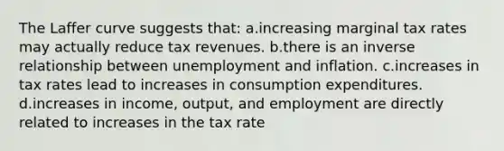 The Laffer curve suggests that: a.increasing marginal tax rates may actually reduce tax revenues. b.there is an inverse relationship between unemployment and inflation. c.increases in tax rates lead to increases in consumption expenditures. d.increases in income, output, and employment are directly related to increases in the tax rate