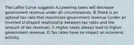 The Laffer Curve suggests A.Lowering taxes will decrease government revenue under all circumstances. B.There is an optimal tax rate that maximizes government revenue (under an inverted U-shaped relationship between tax rates and the amount of tax revenue). C.Higher taxes always lead to higher government revenue. D.Tax rates have no impact on economic activity.